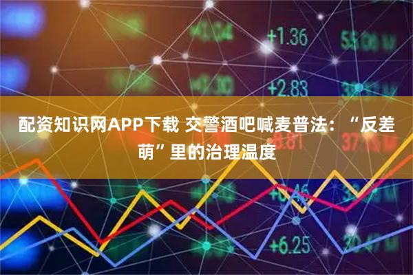 配資知識網(wǎng)APP下載 交警酒吧喊麥普法：“反差萌”里的治理溫度