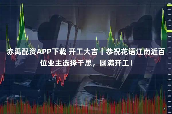 赤禹配資APP下載 開工大吉丨恭祝花語(yǔ)江南近百位業(yè)主選擇千思，圓滿開工！