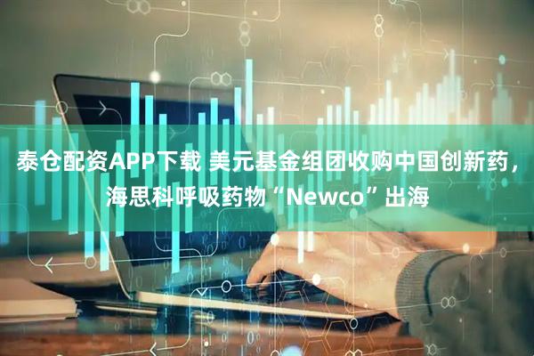 泰倉配資APP下載 美元基金組團收購中國創新藥，海思科呼吸藥物“Newco”出海