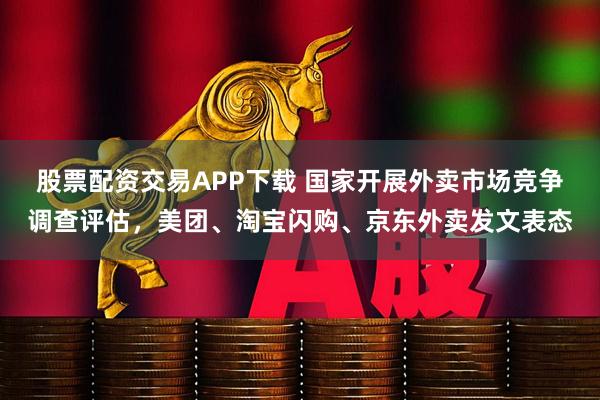 股票配資交易APP下載 國家開展外賣市場競爭調查評估,美團、淘寶閃購、京東外賣發文表態